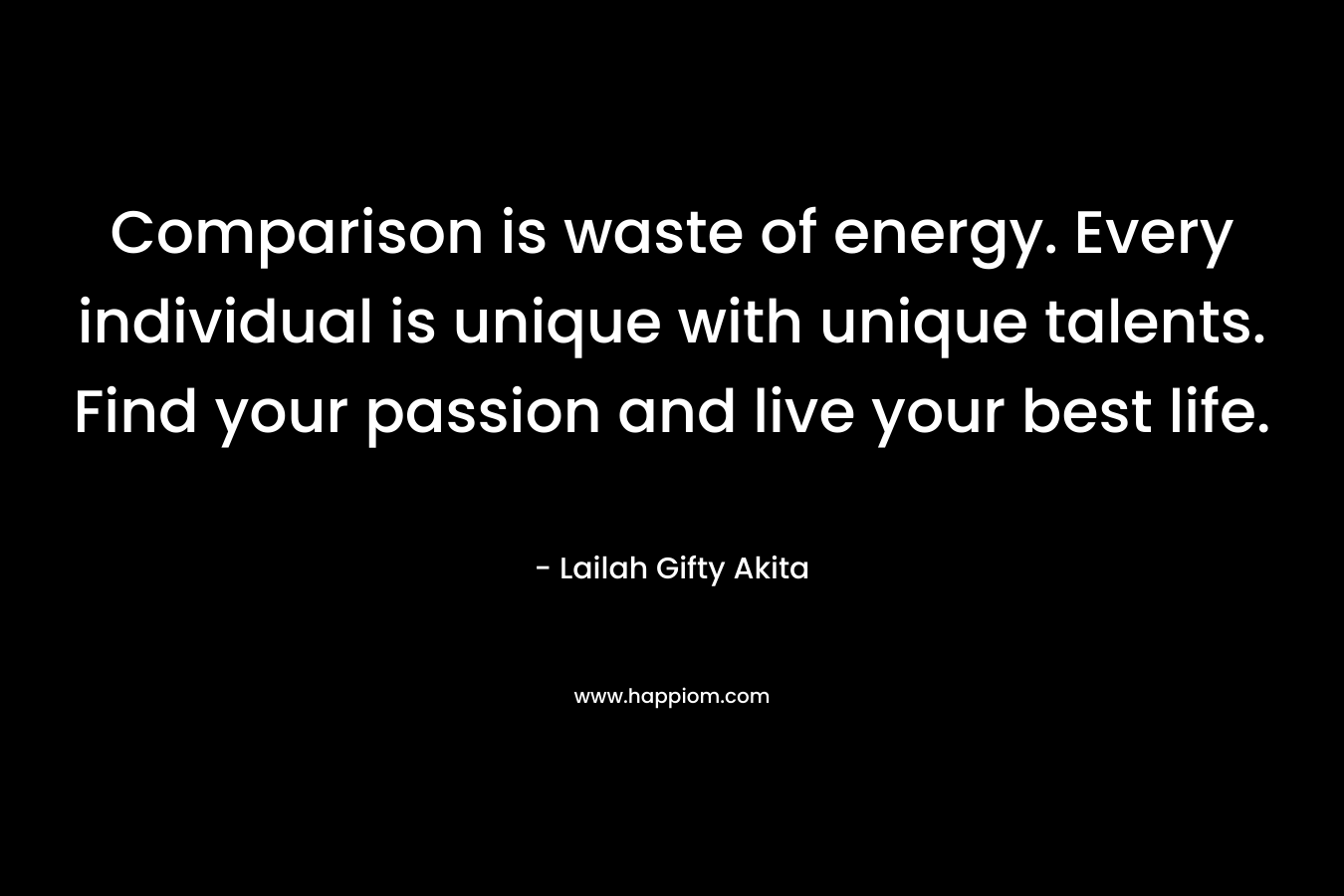 Comparison is waste of energy. Every individual is unique with unique talents. Find your passion and live your best life.