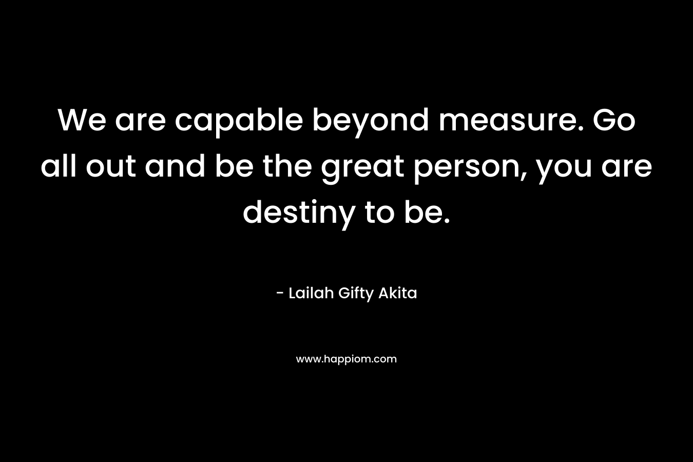 We are capable beyond measure. Go all out and be the great person, you are destiny to be.