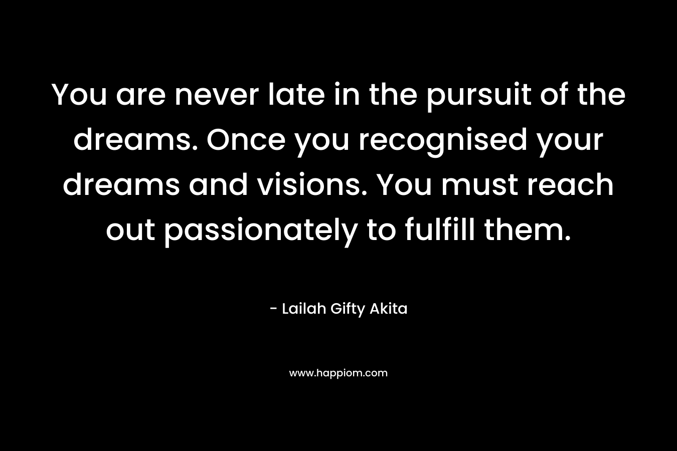 You are never late in the pursuit of the dreams. Once you recognised your dreams and visions. You must reach out passionately to fulfill them.