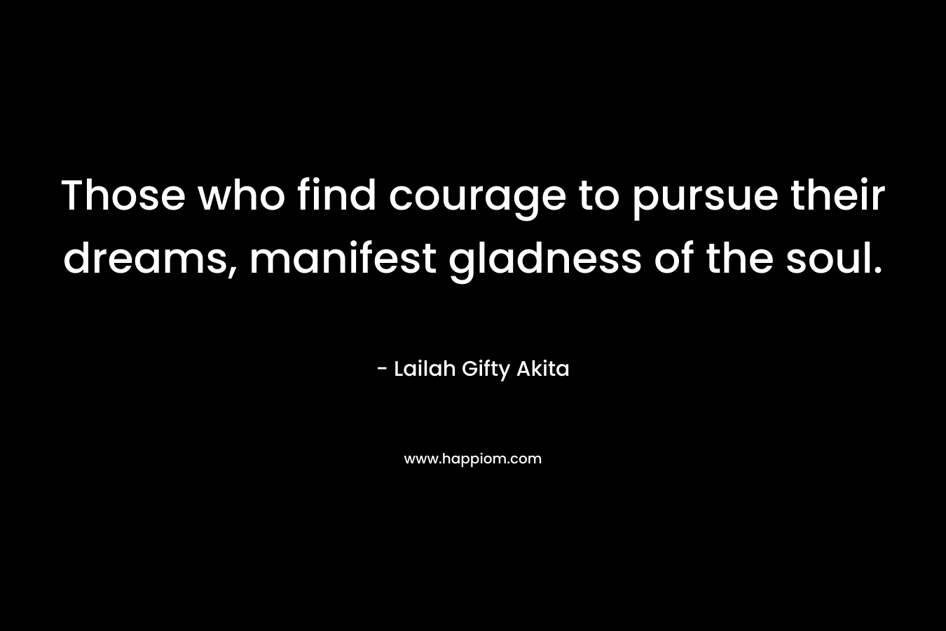 Those who find courage to pursue their dreams, manifest gladness of the soul.