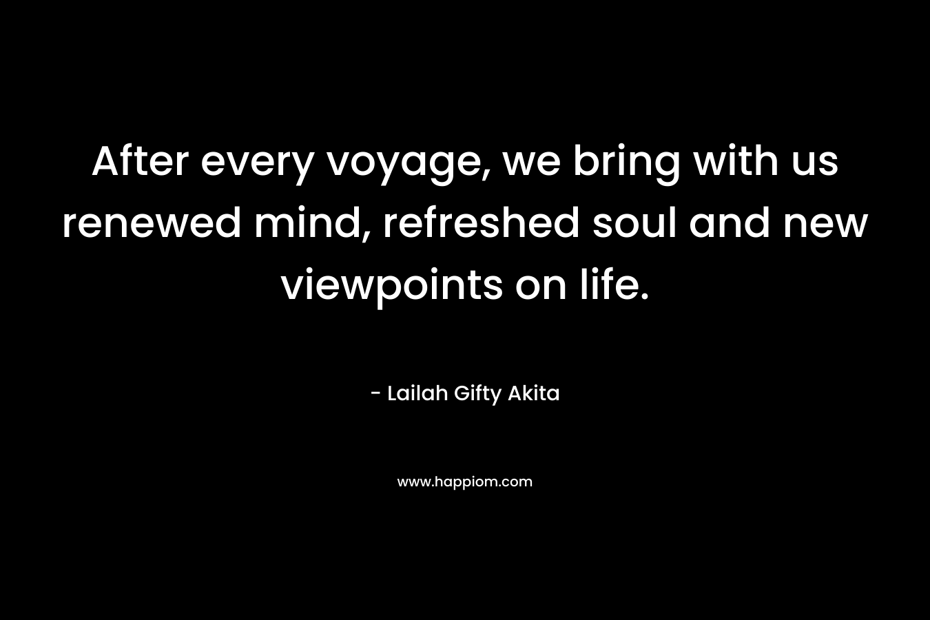 After every voyage, we bring with us renewed mind, refreshed soul and new viewpoints on life. – Lailah Gifty Akita