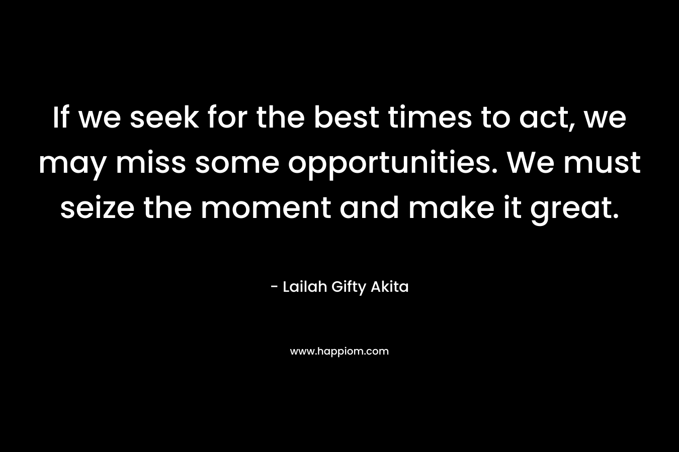 If we seek for the best times to act, we may miss some opportunities. We must seize the moment and make it great.