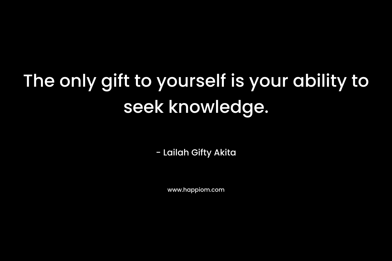 The only gift to yourself is your ability to seek knowledge.