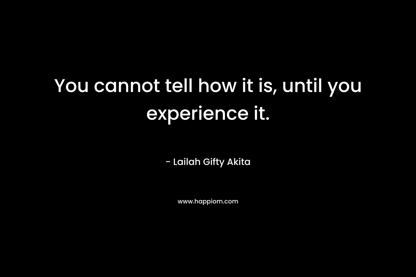 You cannot tell how it is, until you experience it.