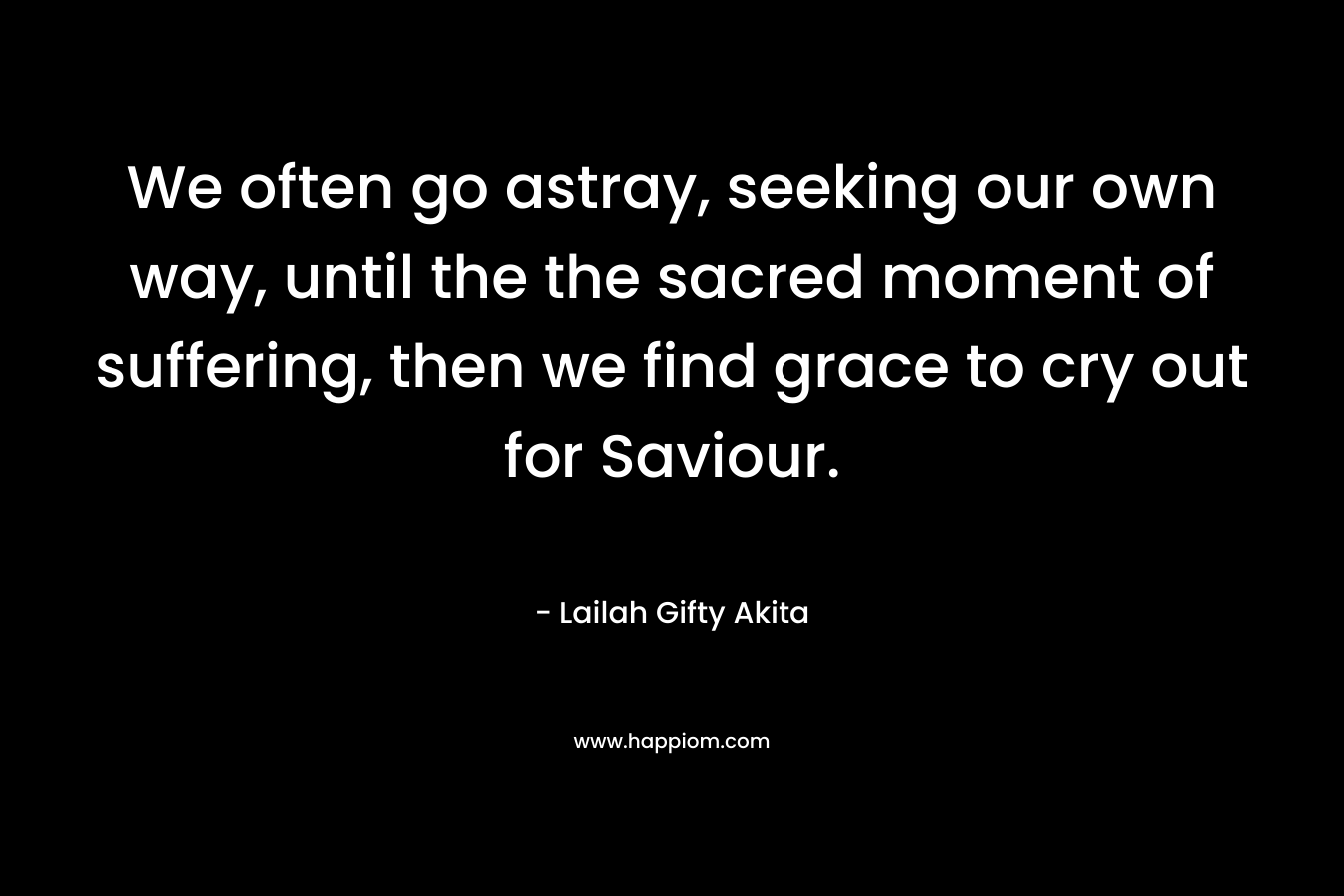 We often go astray, seeking our own way, until the the sacred moment of suffering, then we find grace to cry out for Saviour. – Lailah Gifty Akita