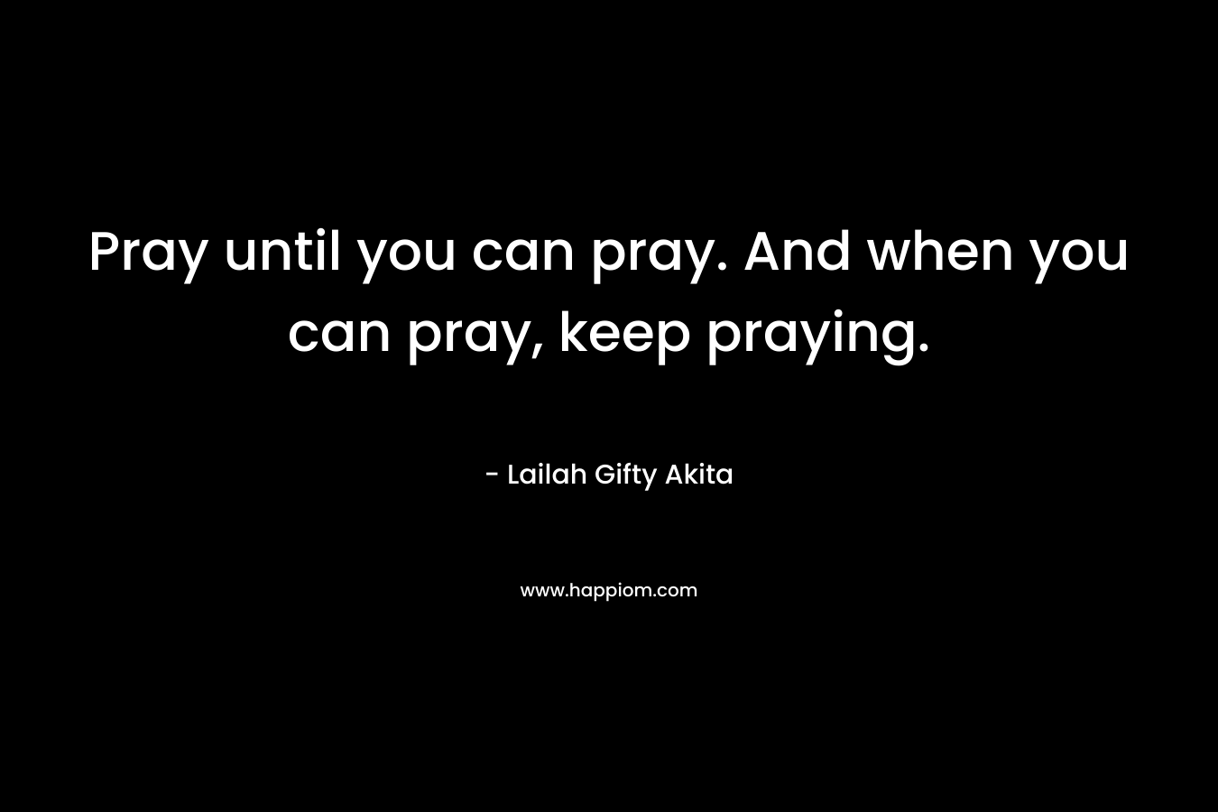 Pray until you can pray. And when you can pray,  keep praying.