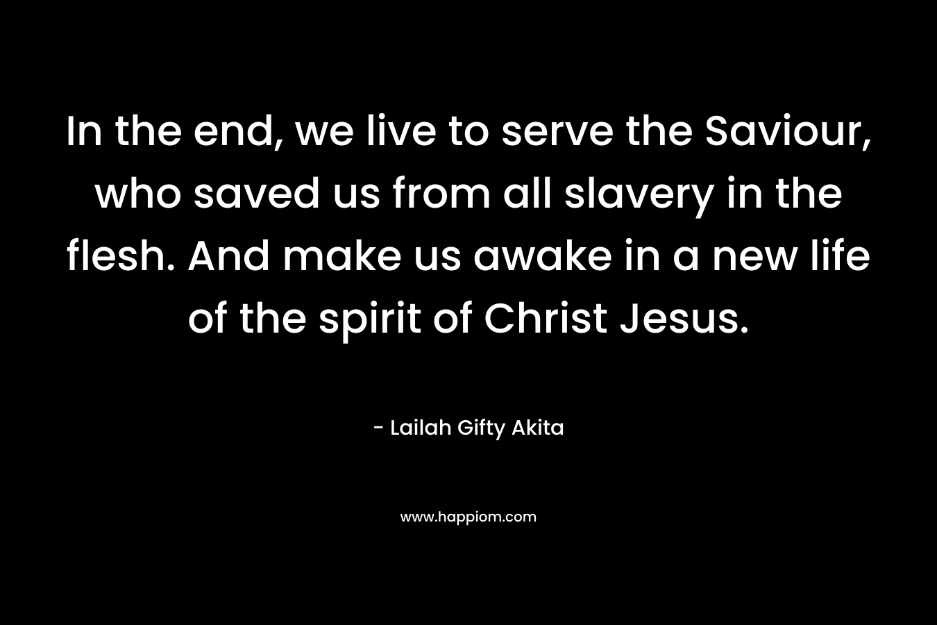 In the end, we live to serve the Saviour, who saved us from all slavery in the flesh. And make us awake in a new life of the spirit of Christ Jesus.