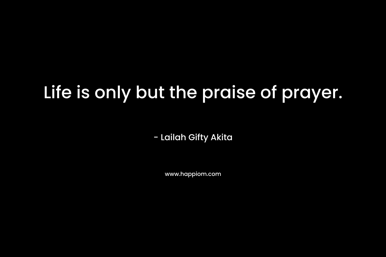 Life is only but the praise of prayer.
