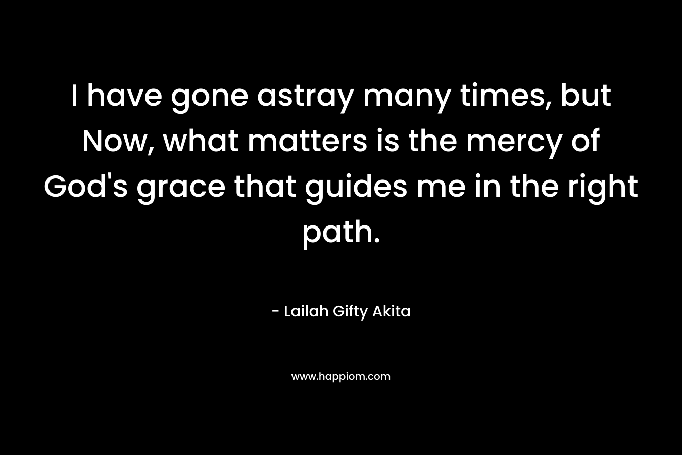 I have gone astray many times, but Now, what matters is the mercy of God’s grace that guides me in the right path. – Lailah Gifty Akita