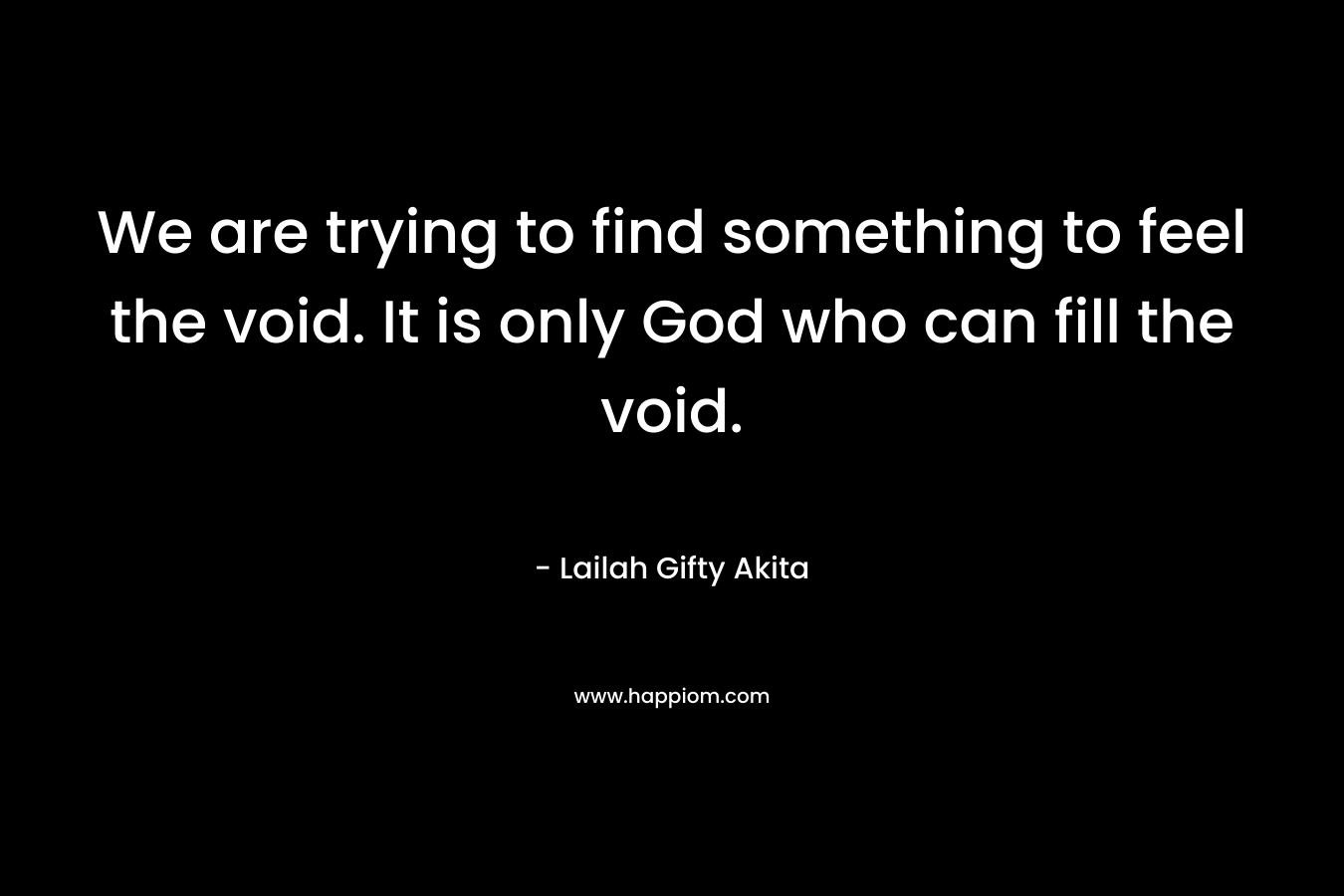 We are trying to find something to feel the void. It is only God who can fill the void.