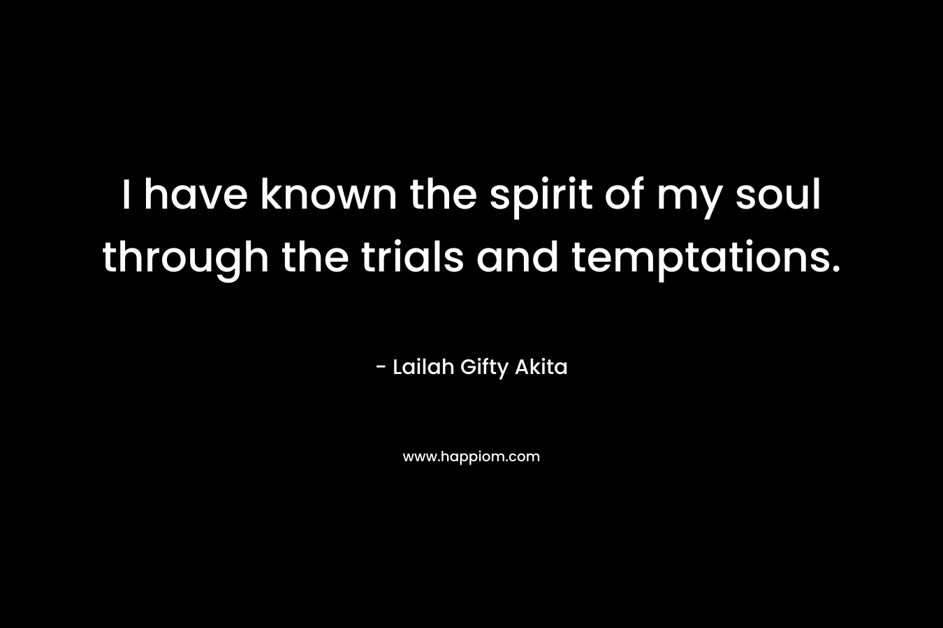 I have known the spirit of my soul through the trials and temptations.