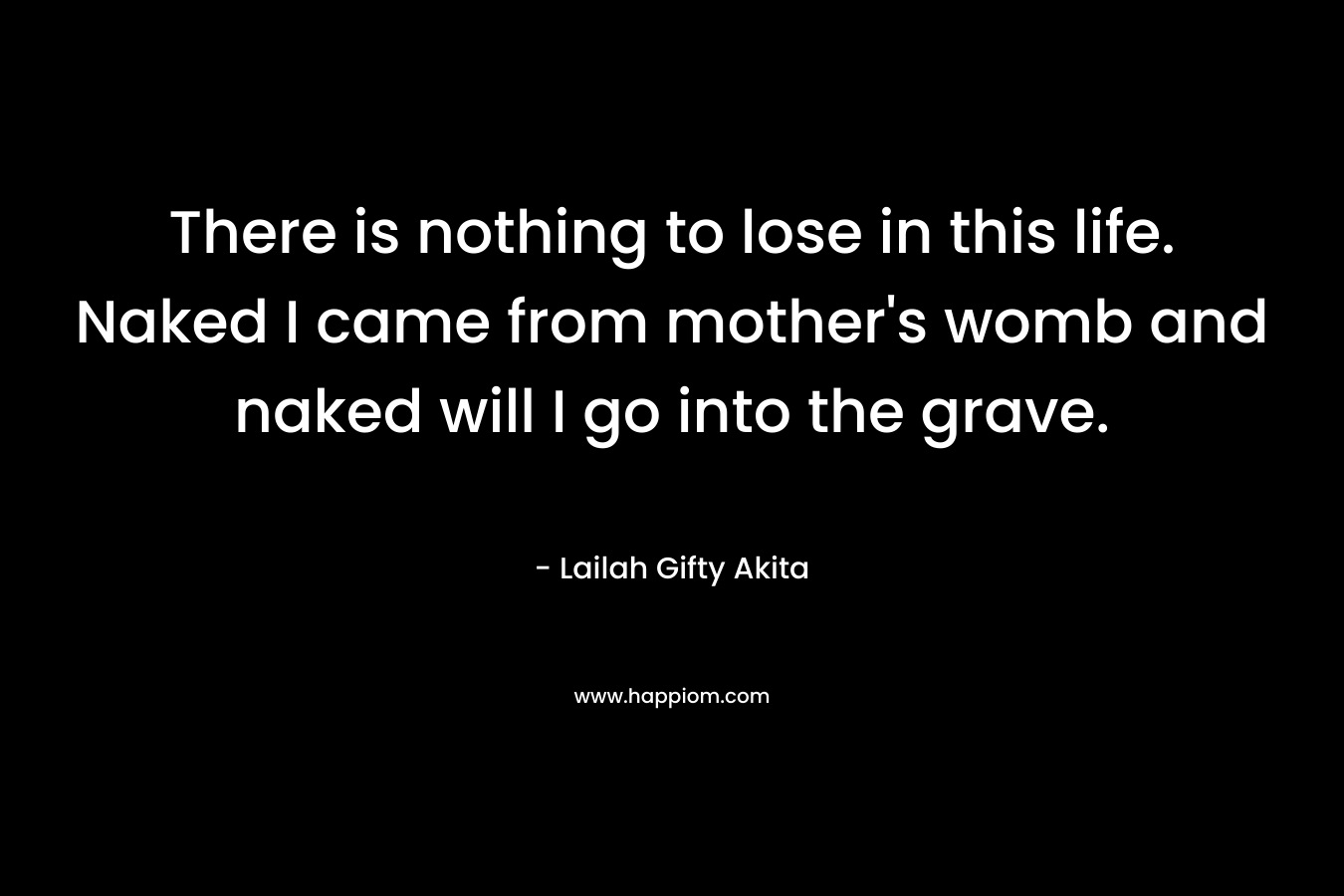 There is nothing to lose in this life. Naked I came from mother's womb and naked will I go into the grave.
