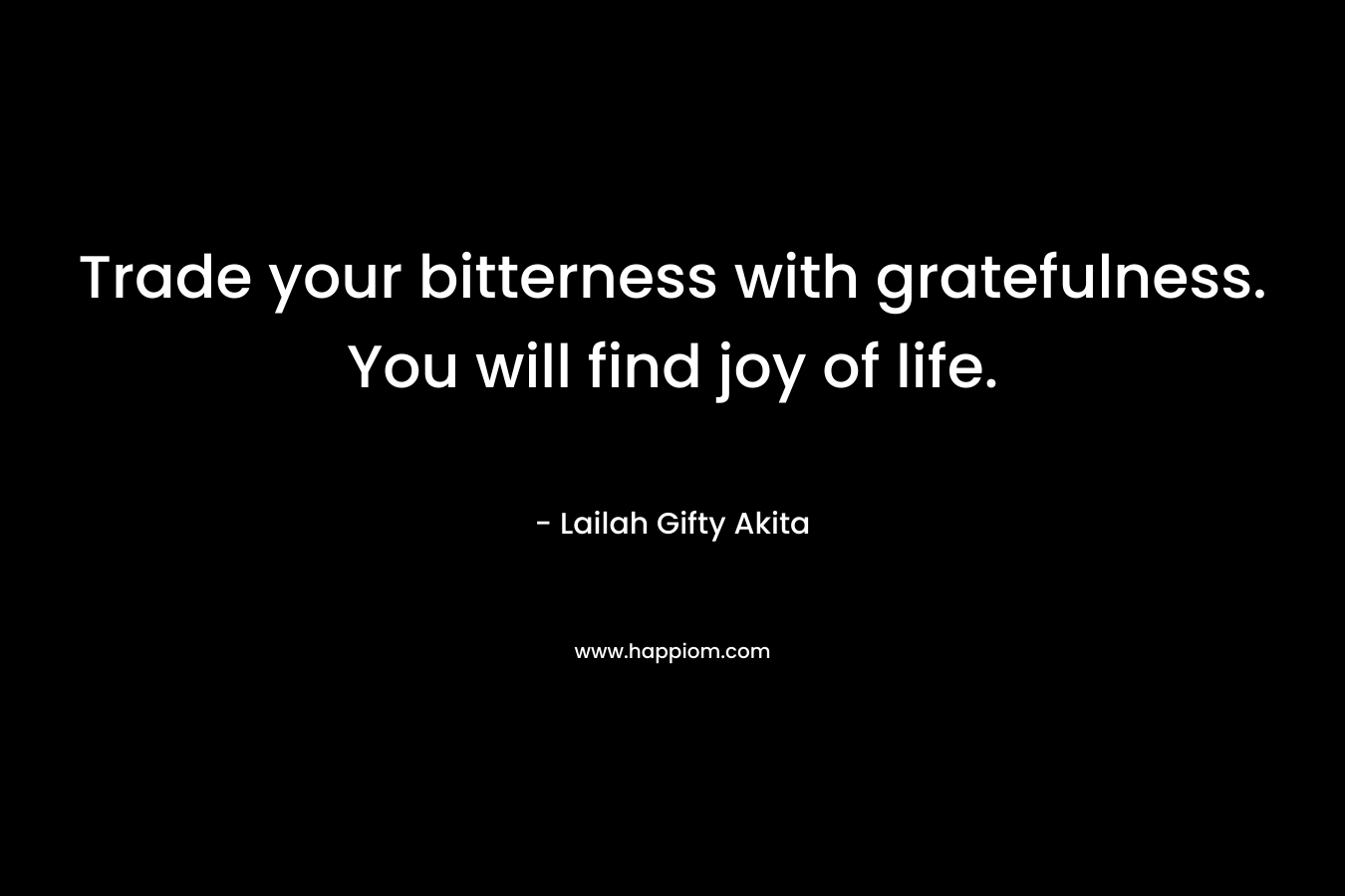 Trade your bitterness with gratefulness. You will find joy of life.