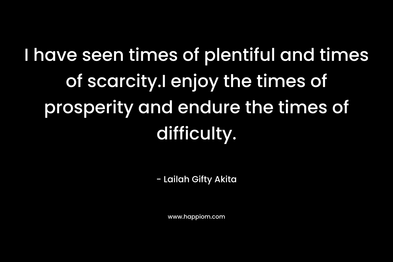 I have seen times of plentiful and times of scarcity.I enjoy the times of prosperity and endure the times of difficulty.