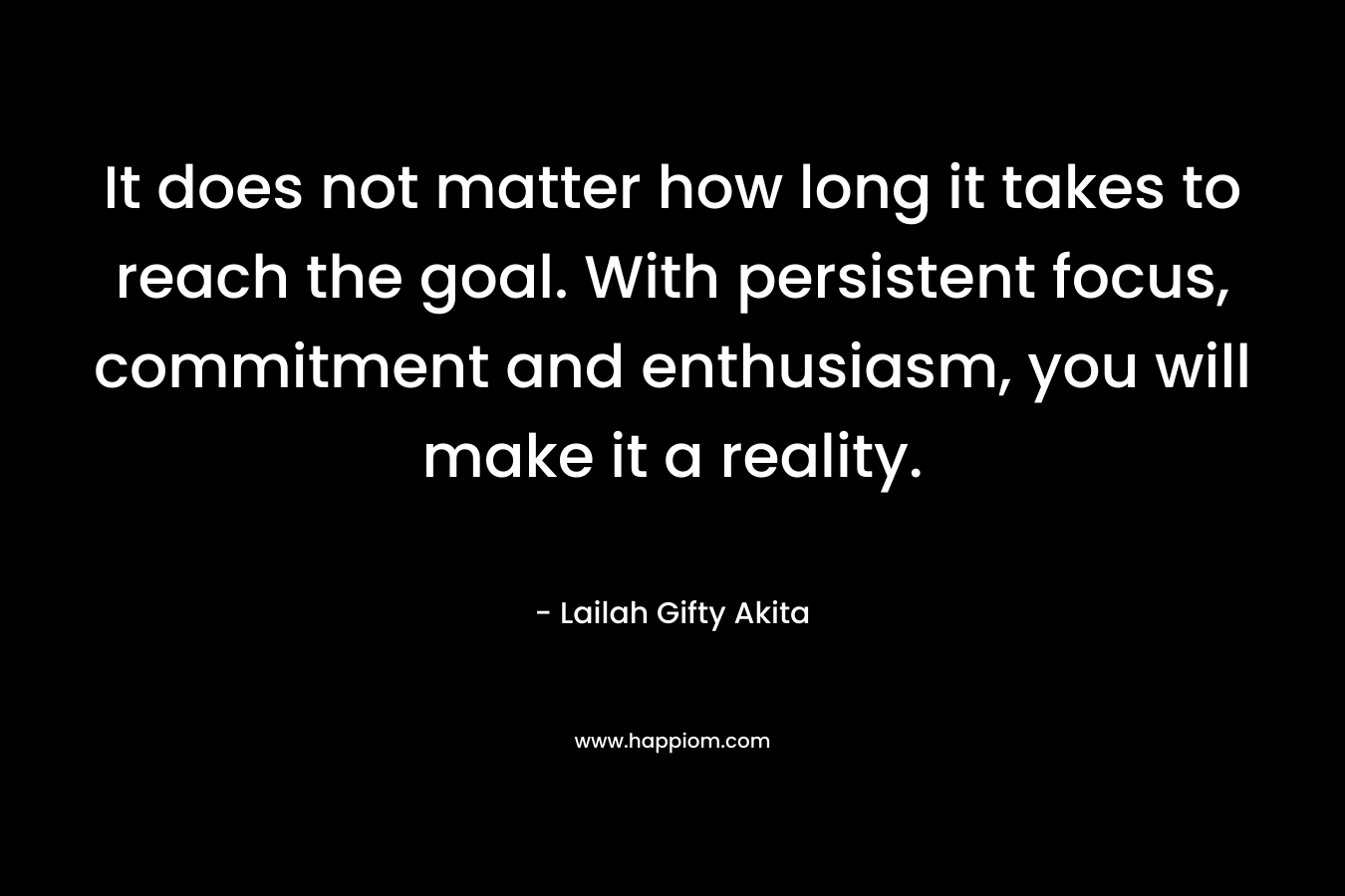 It does not matter how long it takes to reach the goal. With persistent focus, commitment and enthusiasm, you will make it a reality.