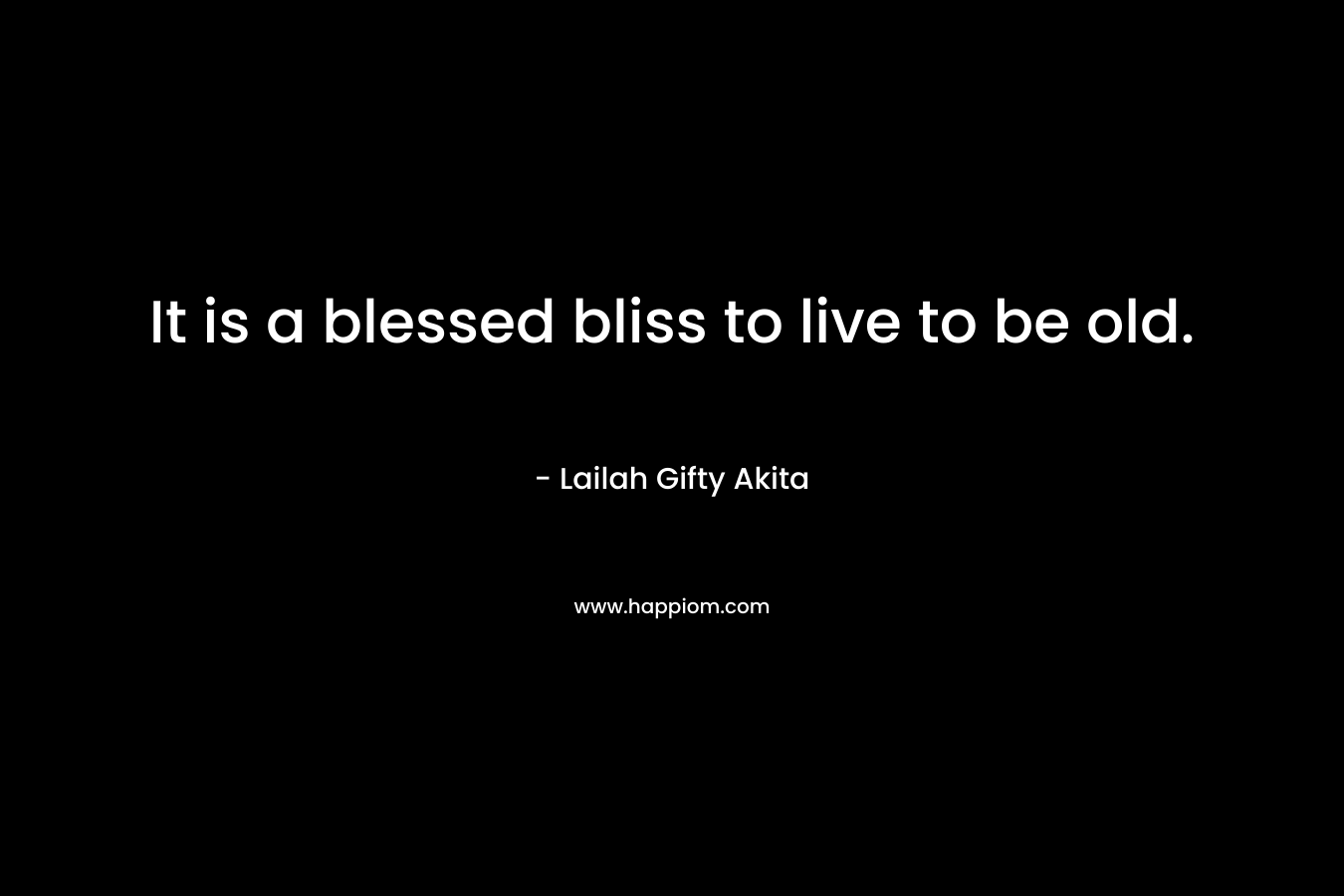 It is a blessed bliss to live to be old.