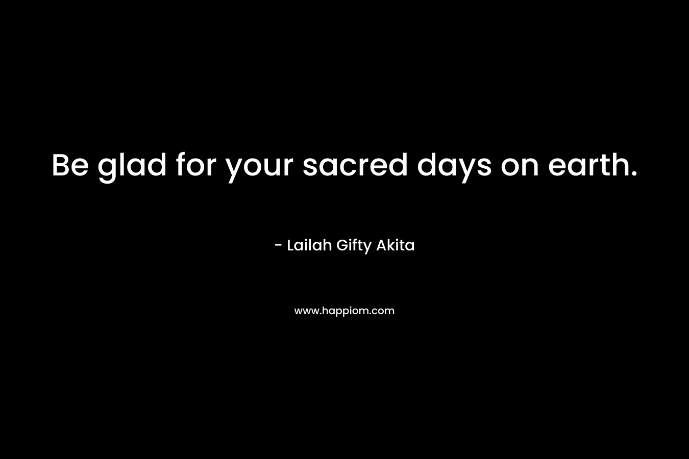 Be glad for your sacred days on earth.
