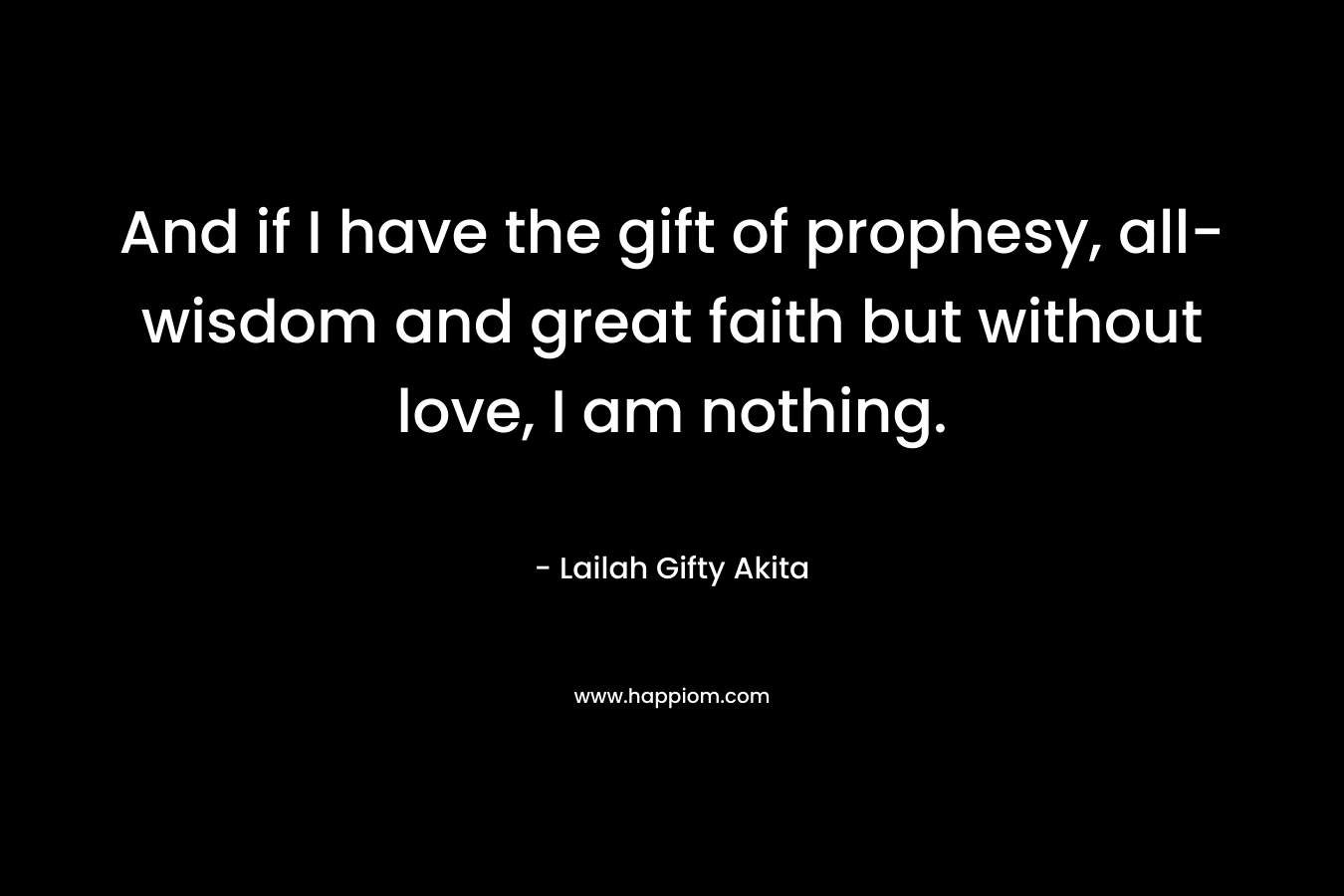 And if I have the gift of prophesy, all-wisdom and great faith but without love, I am nothing. – Lailah Gifty Akita