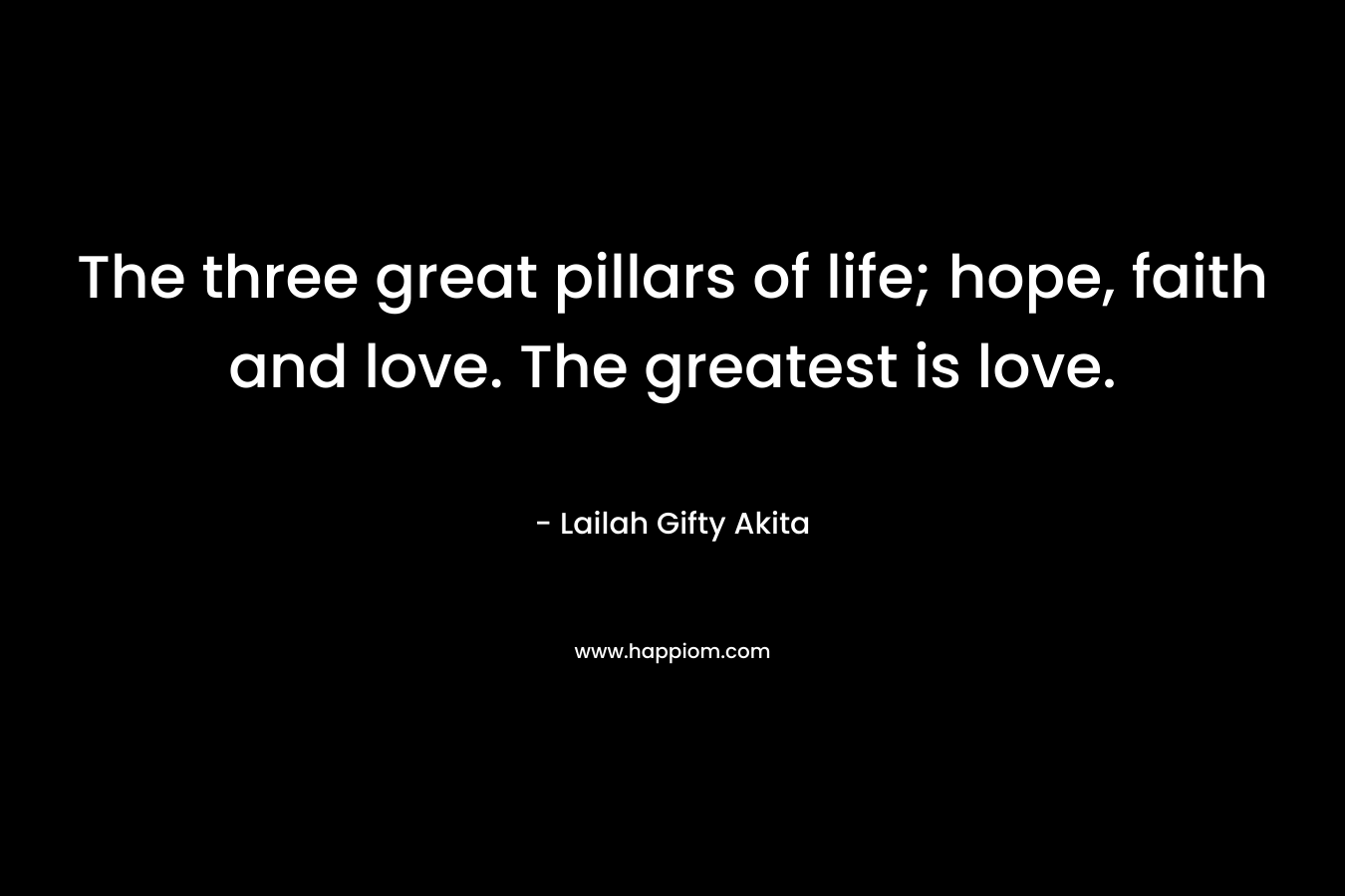 The three great pillars of life; hope, faith and love. The greatest is love.