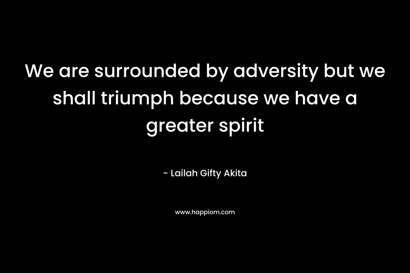 We are surrounded by adversity but we shall triumph because we have a greater spirit