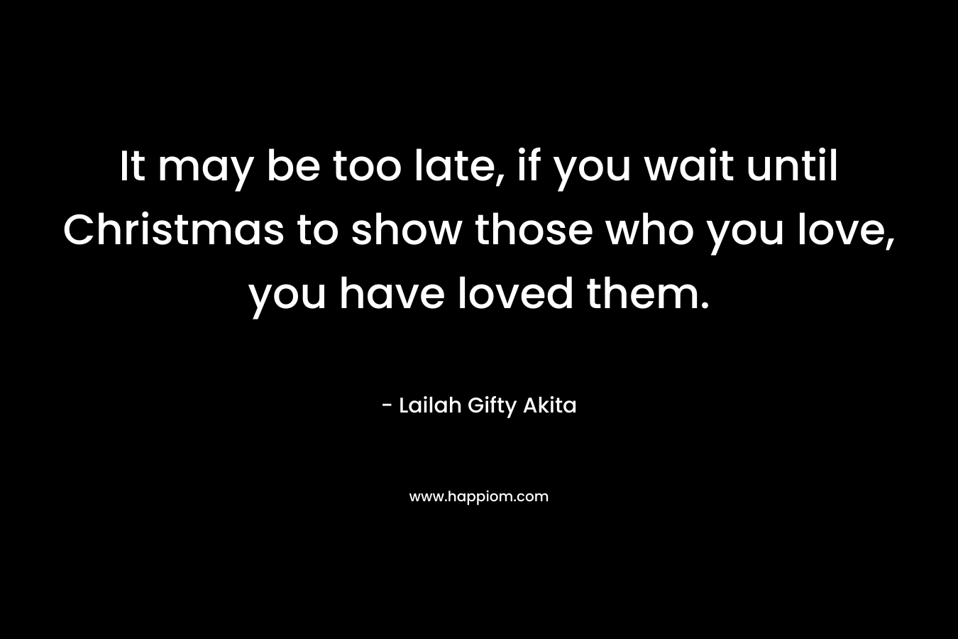 It may be too late, if you wait until Christmas to show those who you love, you have loved them.