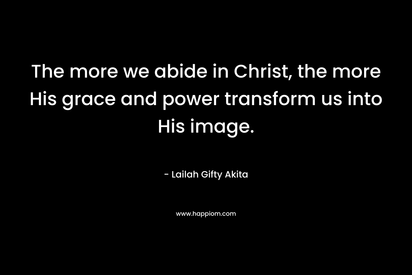 The more we abide in Christ, the more His grace and power transform us into His image. – Lailah Gifty Akita