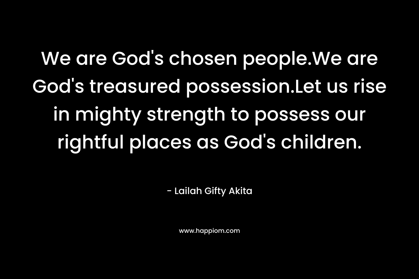 We are God's chosen people.We are God's treasured possession.Let us rise in mighty strength to possess our rightful places as God's children.