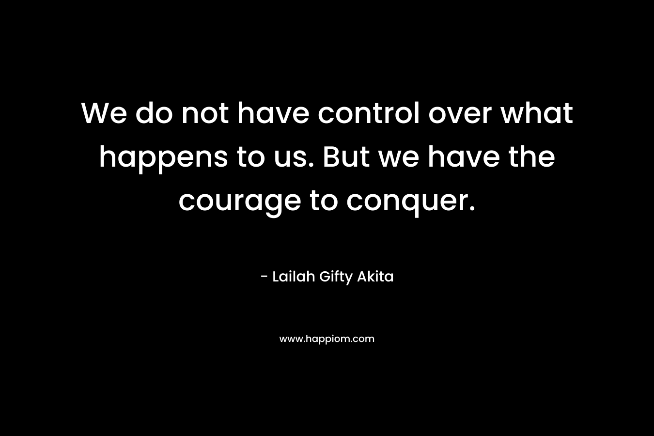 We do not have control over what happens to us. But we have the courage to conquer.