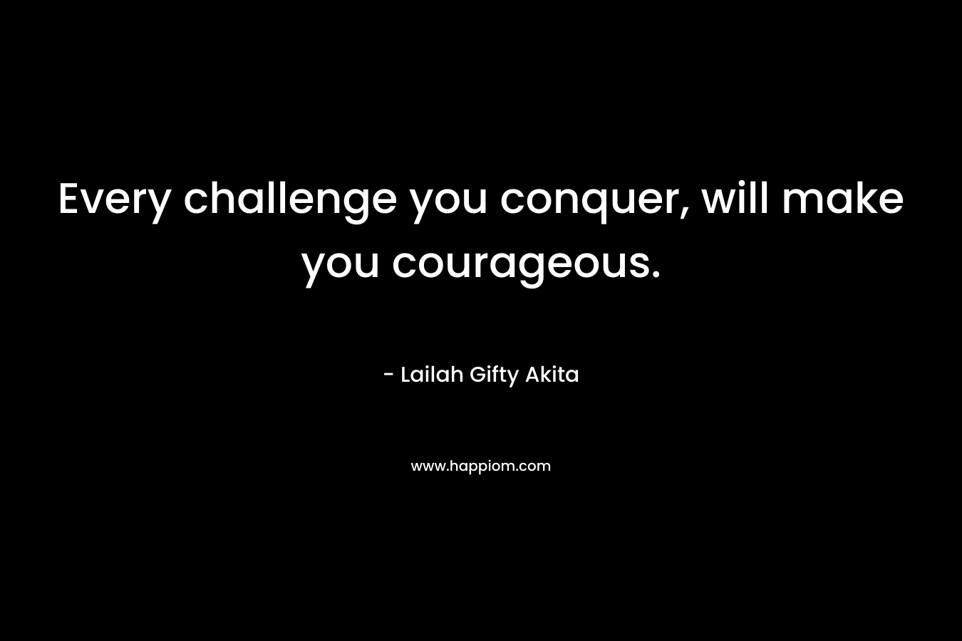 Every challenge you conquer, will make you courageous.