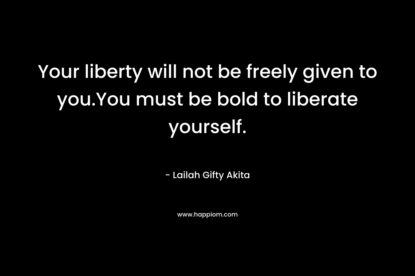 Your liberty will not be freely given to you.You must be bold to liberate yourself.