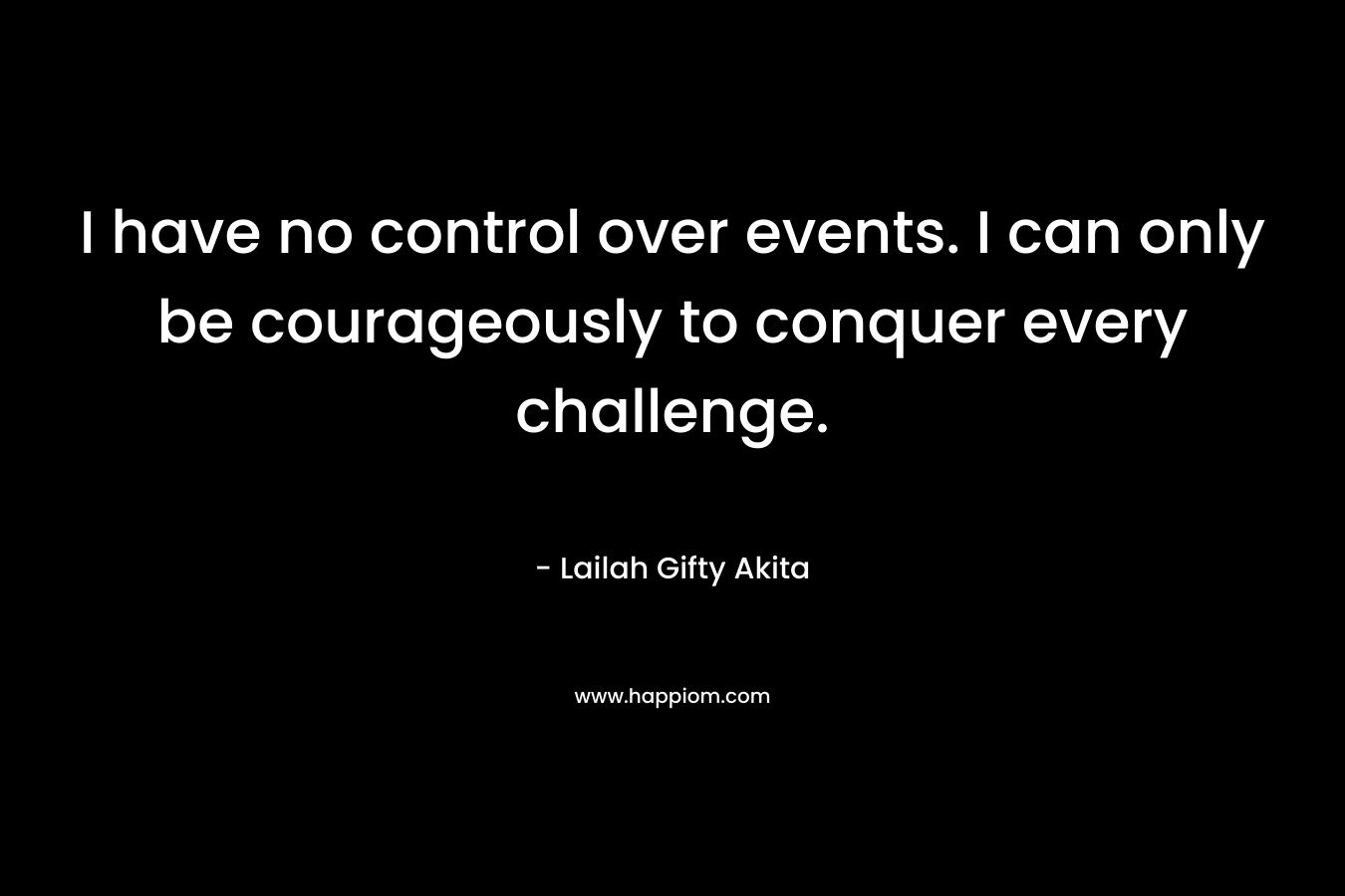 I have no control over events. I can only be courageously to conquer every challenge.