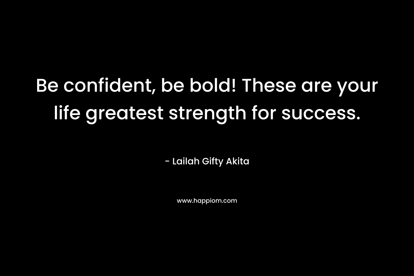 Be confident, be bold! These are your life greatest strength for success.