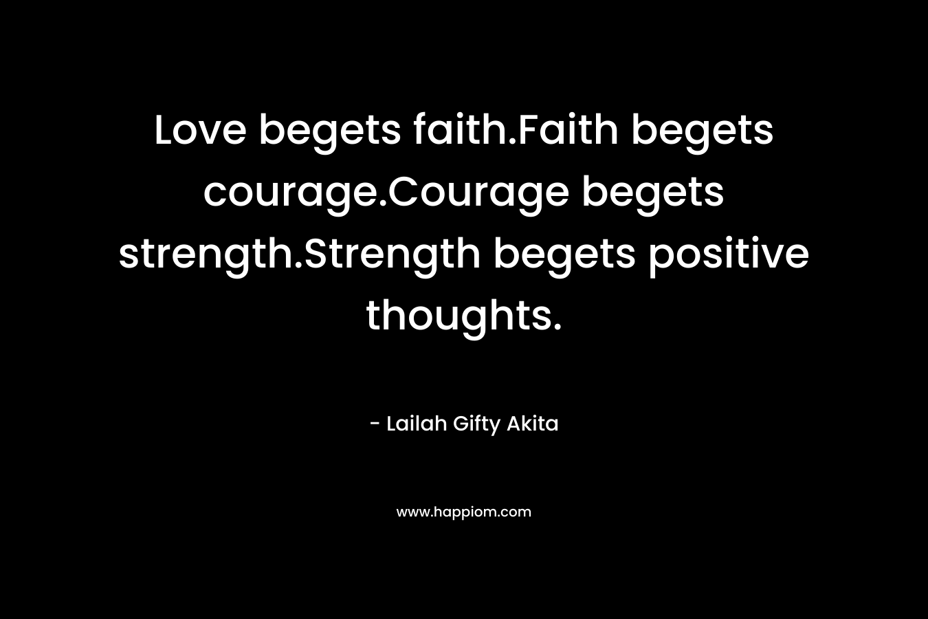 Love begets faith.Faith begets courage.Courage begets strength.Strength begets positive thoughts. – Lailah Gifty Akita