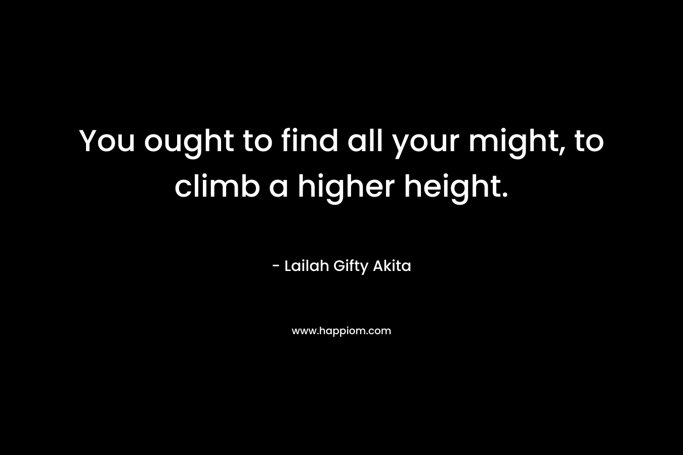 You ought to find all your might, to climb a higher height.