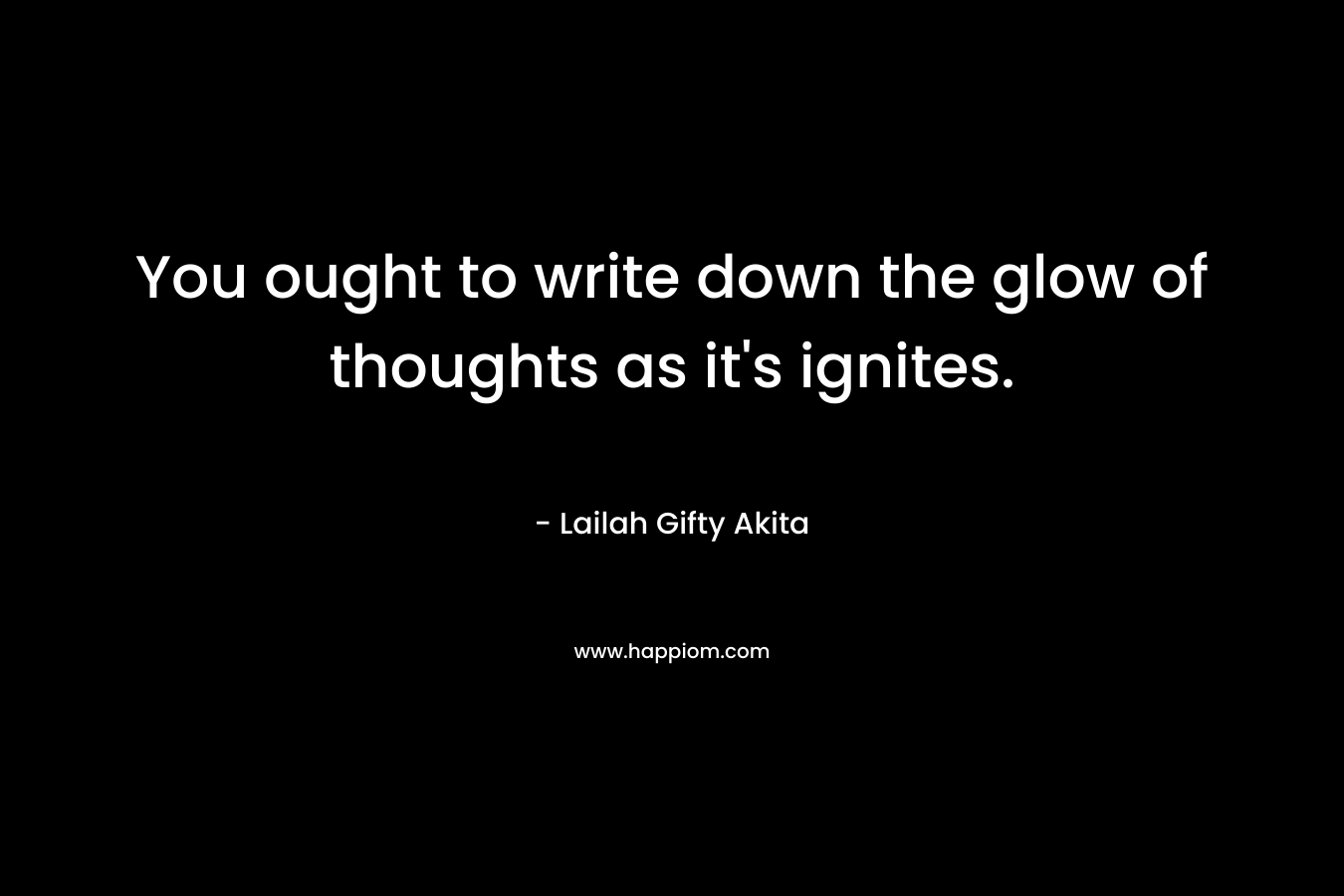 You ought to write down the glow of thoughts as it’s ignites. – Lailah Gifty Akita