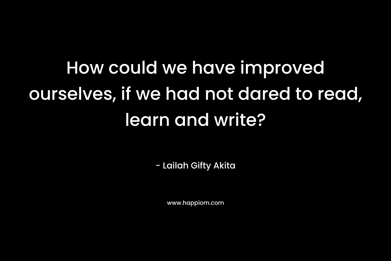 How could we have improved ourselves, if we had not dared to read, learn and write?