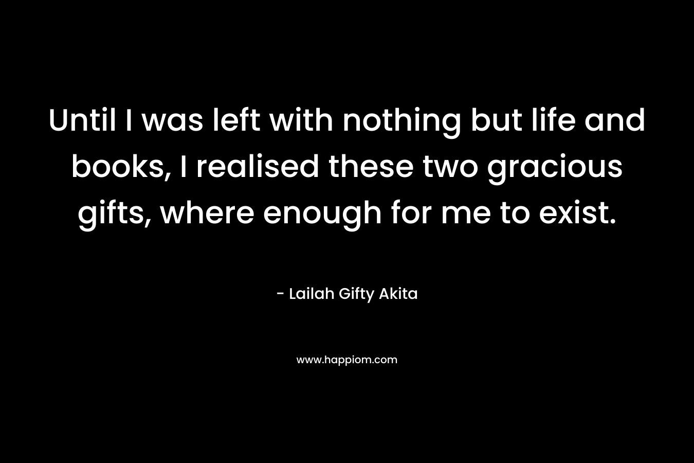 Until I was left with nothing but life and books, I realised these two gracious gifts, where enough for me to exist.
