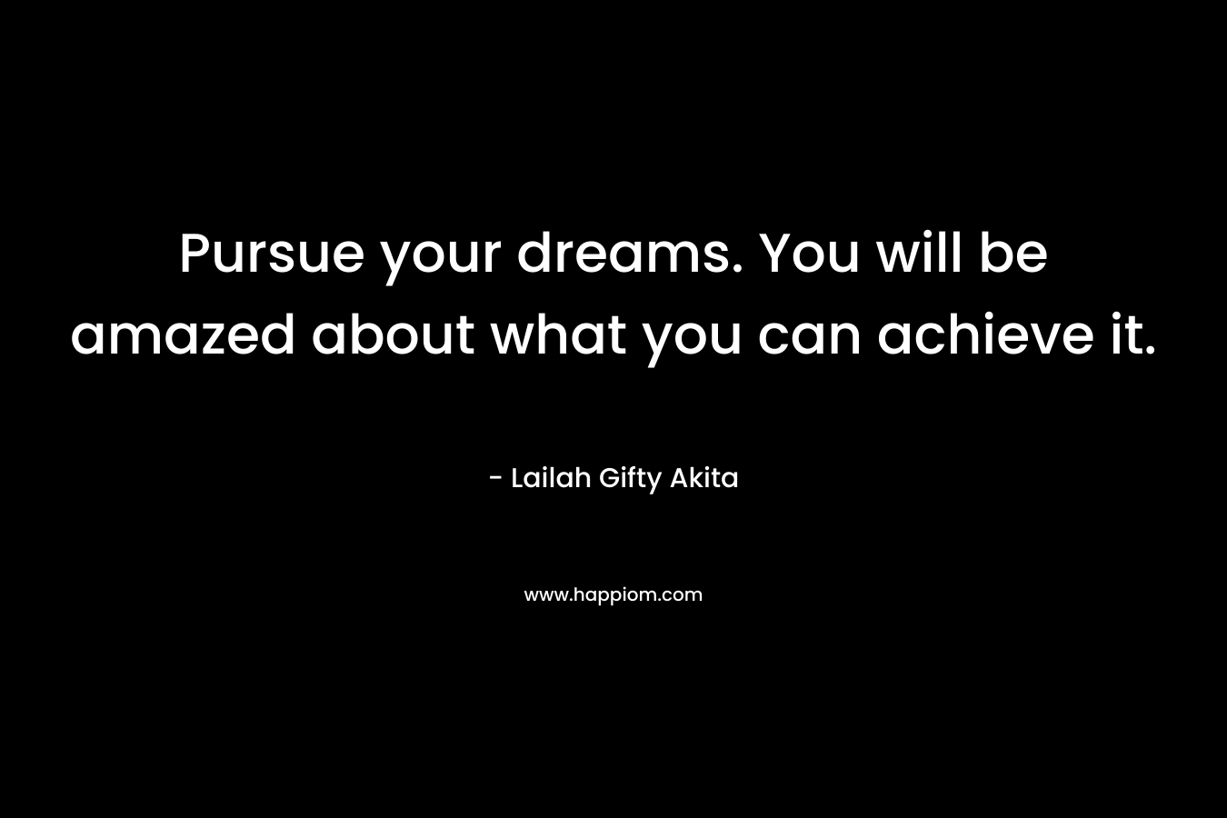 Pursue your dreams. You will be amazed about what you can achieve it.