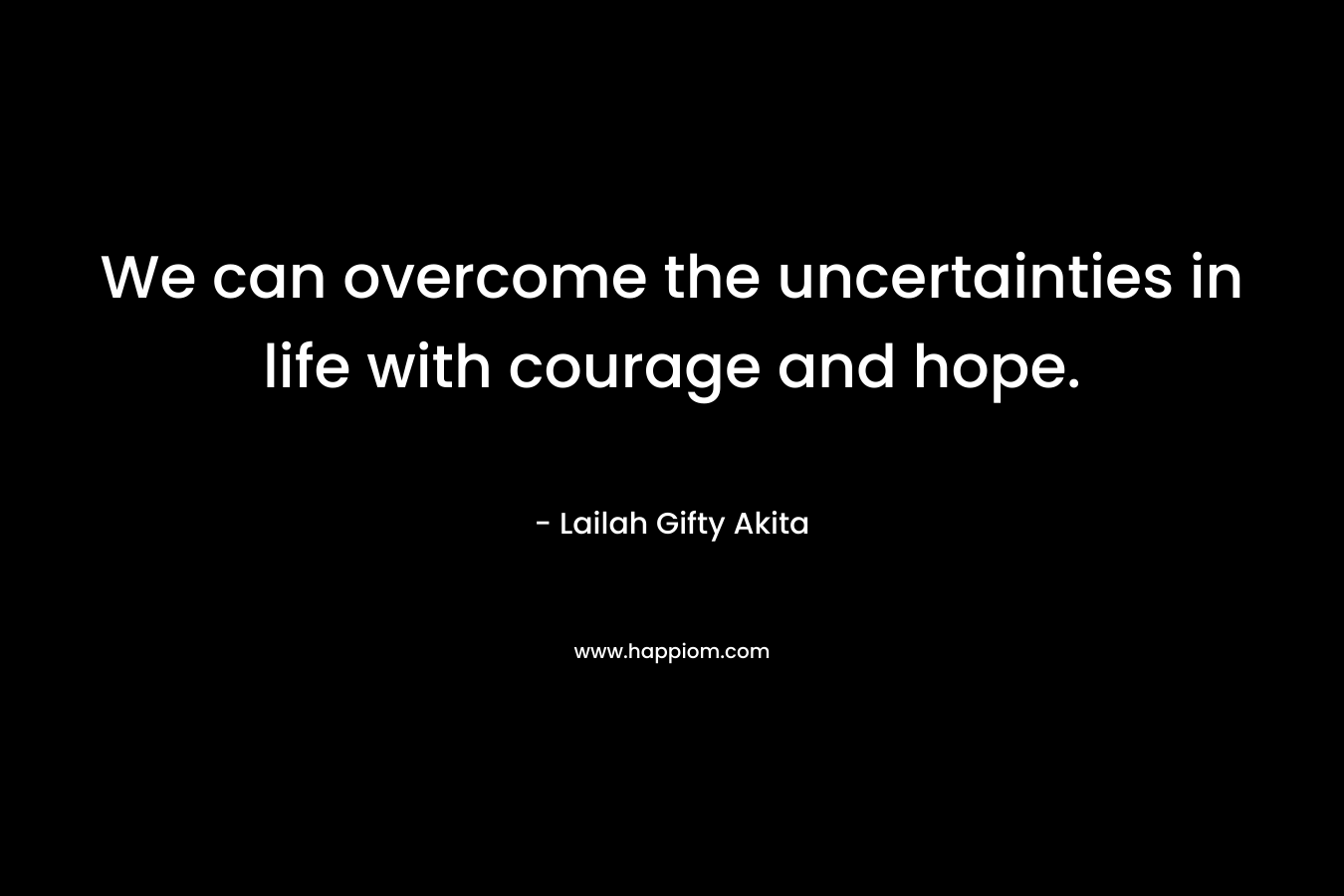 We can overcome the uncertainties in life with courage and hope.