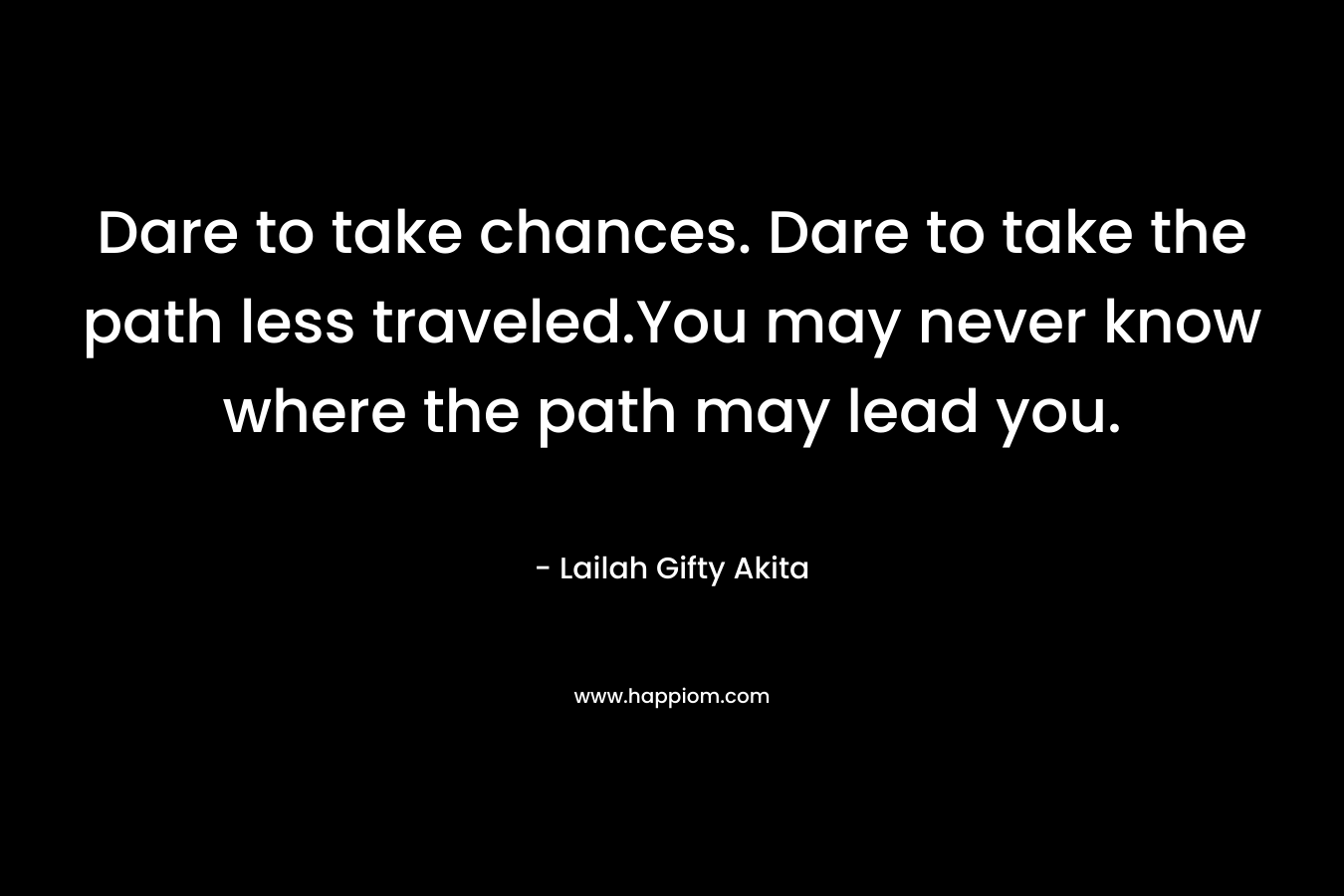 Dare to take chances. Dare to take the path less traveled.You may never know where the path may lead you.