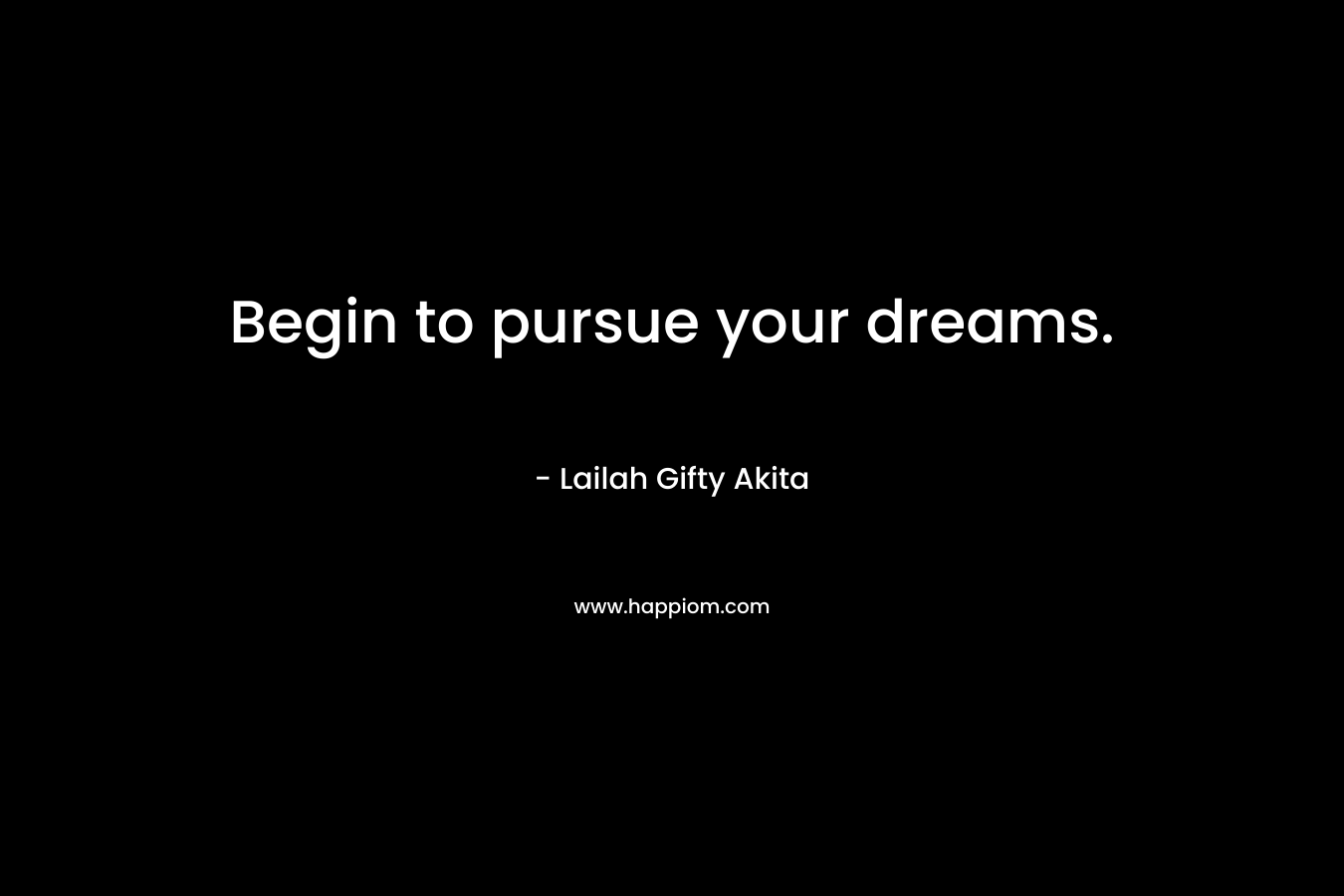 Begin to pursue your dreams.