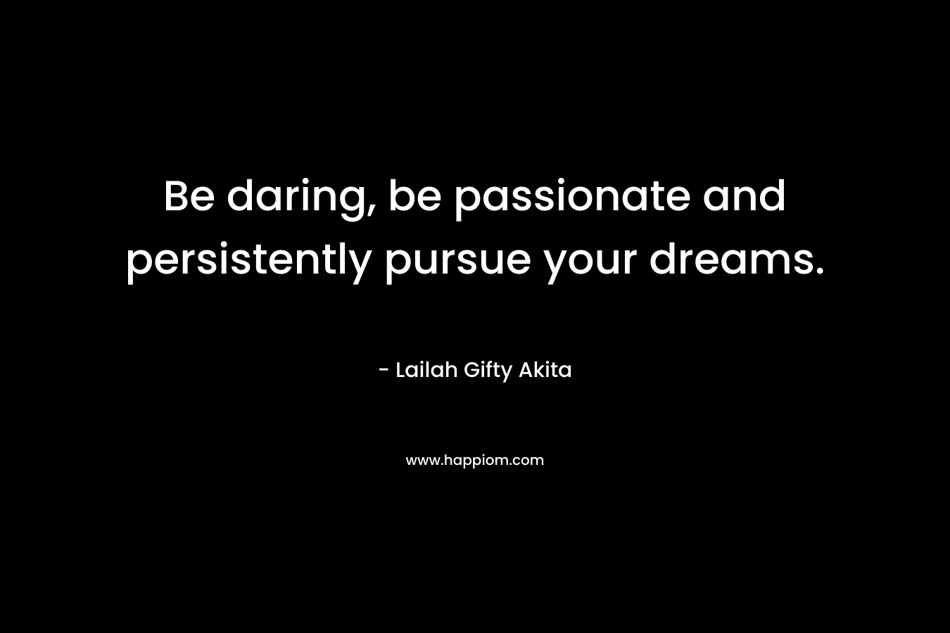 Be daring, be passionate and persistently pursue your dreams.