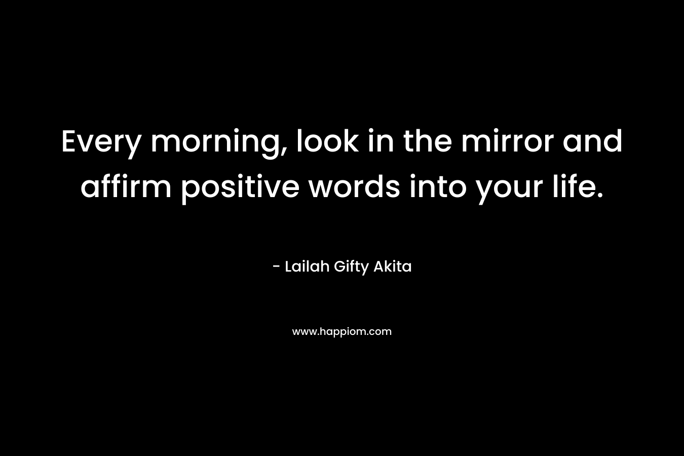 Every morning, look in the mirror and affirm positive words into your life.