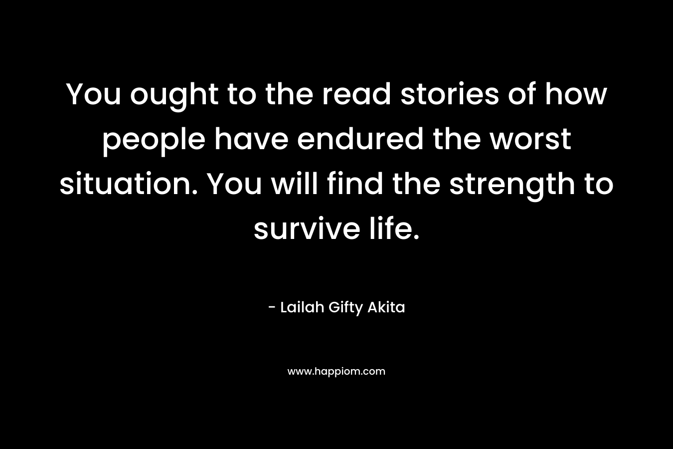 You ought to the read stories of how people have endured the worst situation. You will find the strength to survive life.
