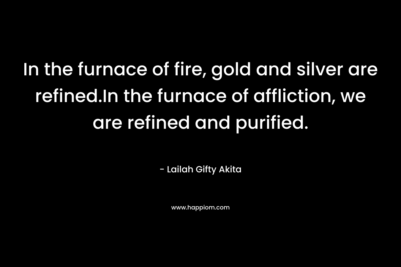 In the furnace of fire, gold and silver are refined.In the furnace of affliction, we are refined and purified. – Lailah Gifty Akita