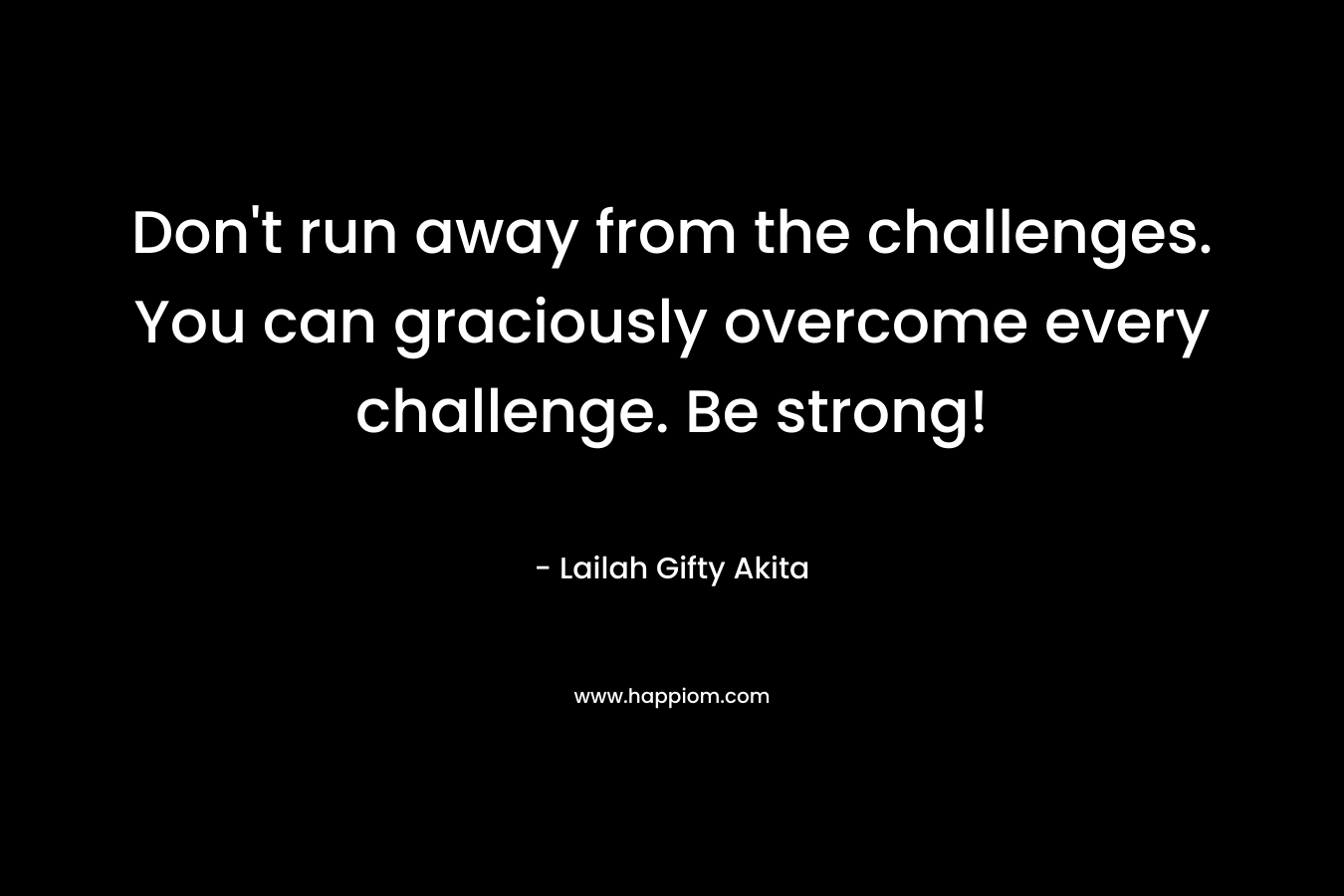 Don't run away from the challenges. You can graciously overcome every challenge. Be strong!