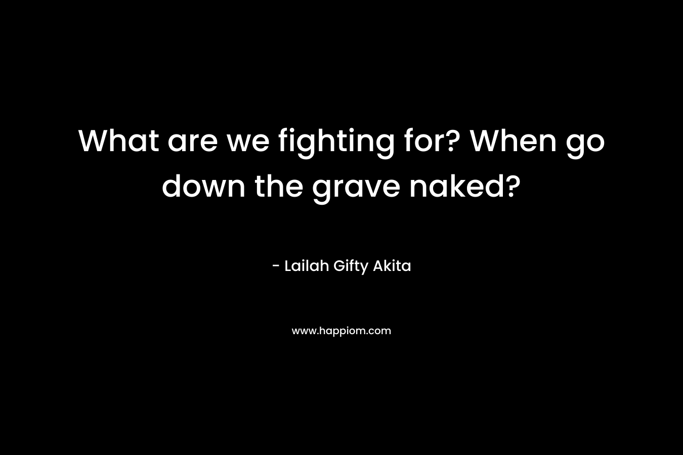 What are we fighting for? When go down the grave naked?