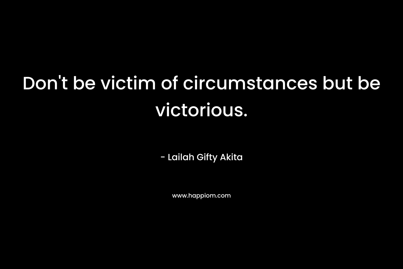 Don't be victim of circumstances but be victorious.