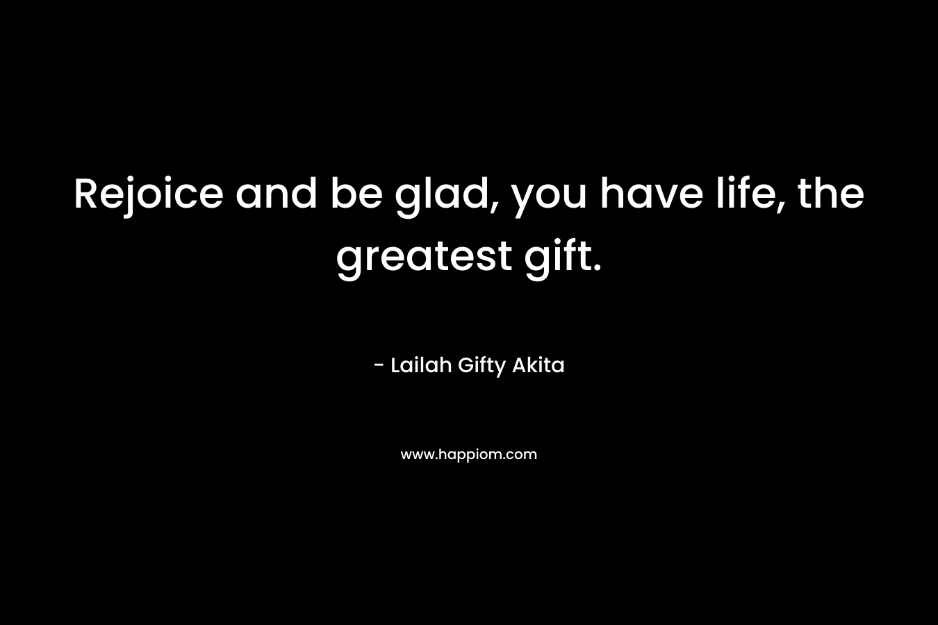 Rejoice and be glad, you have life, the greatest gift.