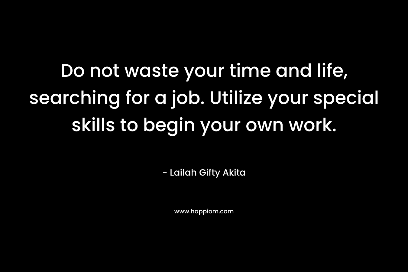 Do not waste your time and life, searching for a job. Utilize your special skills to begin your own work.